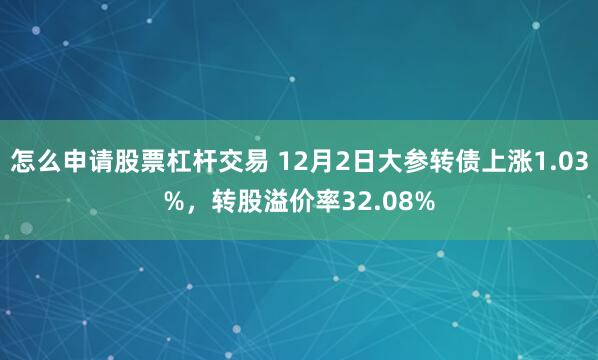 怎么申请股票杠杆交易 12月2日大参转债上涨1.03%，转股溢价率32.08%