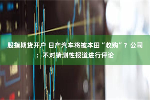 股指期货开户 日产汽车将被本田“收购”？公司：不对猜测性报道进行评论