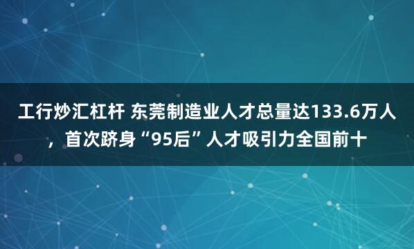 工行炒汇杠杆 东莞制造业人才总量达133.6万人，首次跻身“95后”人才吸引力全国前十