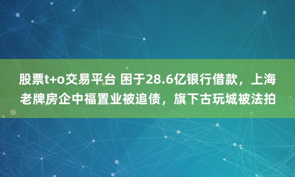 股票t+o交易平台 困于28.6亿银行借款，上海老牌房企中福置业被追债，旗下古玩城被法拍