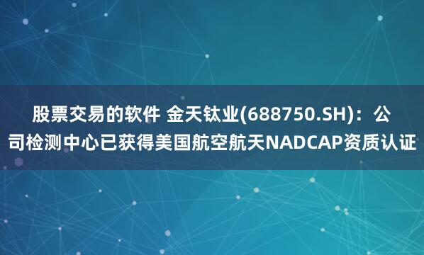 股票交易的软件 金天钛业(688750.SH)：公司检测中心已获得美国航空航天NADCAP资质认证