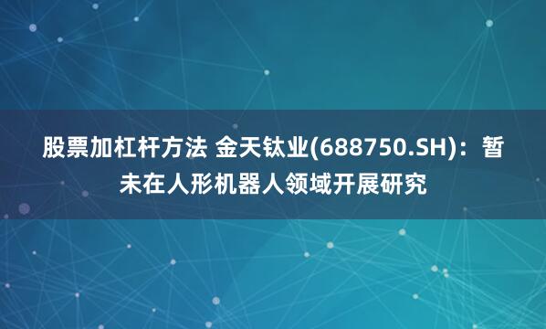 股票加杠杆方法 金天钛业(688750.SH)：暂未在人形机器人领域开展研究