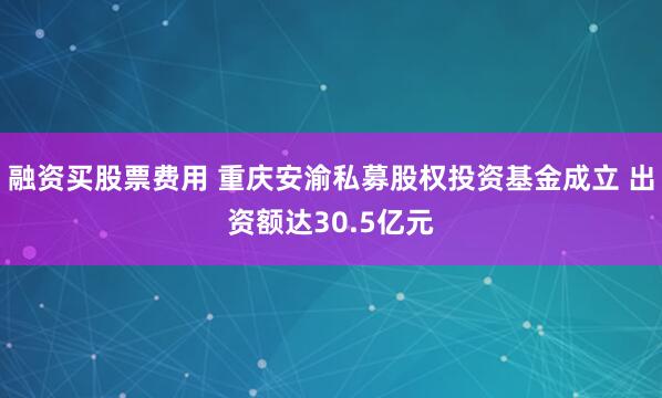 融资买股票费用 重庆安渝私募股权投资基金成立 出资额达30.5亿元