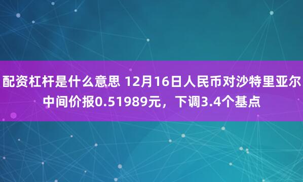 配资杠杆是什么意思 12月16日人民币对沙特里亚尔中间价报0.51989元，下调3.4个基点