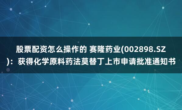 股票配资怎么操作的 赛隆药业(002898.SZ)：获得化学原料药法莫替丁上市申请批准通知书