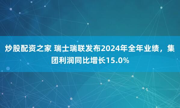 炒股配资之家 瑞士瑞联发布2024年全年业绩，集团利润同比增长15.0%