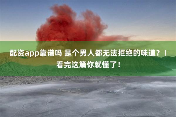 配资app靠谱吗 是个男人都无法拒绝的味道？！看完这篇你就懂了！