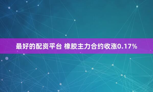 最好的配资平台 橡胶主力合约收涨0.17%