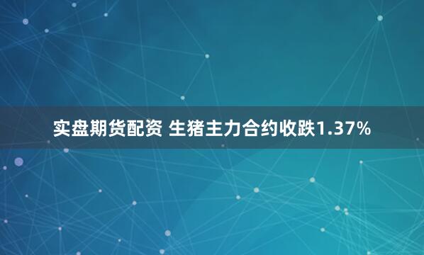 实盘期货配资 生猪主力合约收跌1.37%