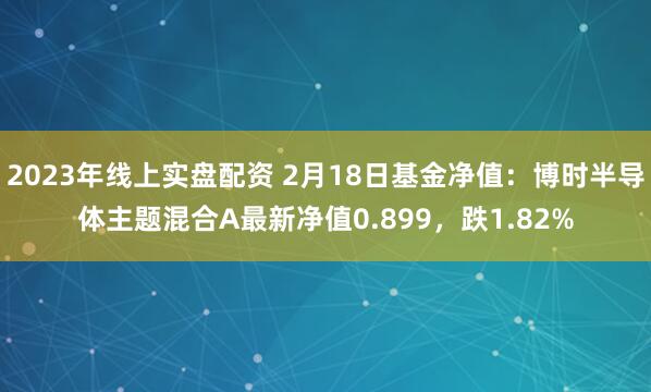 2023年线上实盘配资 2月18日基金净值：博时半导体主题混合A最新净值0.899，跌1.82%