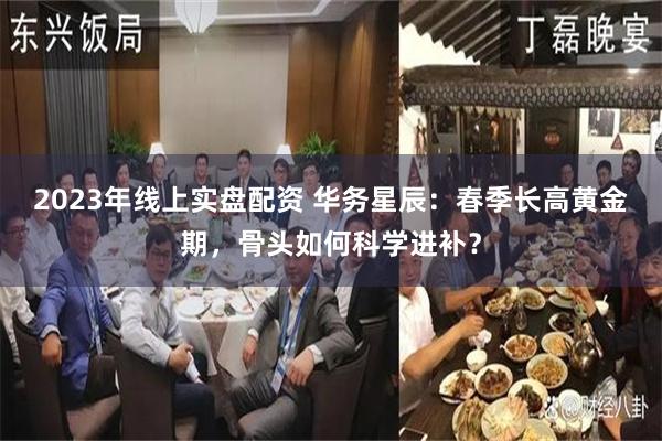 2023年线上实盘配资 华务星辰：春季长高黄金期，骨头如何科学进补？