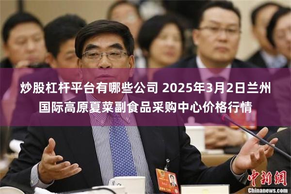 炒股杠杆平台有哪些公司 2025年3月2日兰州国际高原夏菜副食品采购中心价格行情