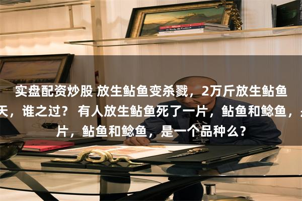 实盘配资炒股 放生鲇鱼变杀戮，2万斤放生鲇鱼死亡，臭气冲天，谁之过？ 有人放生鲇鱼死了一片，鲇鱼和鲶鱼，是一个品种么？