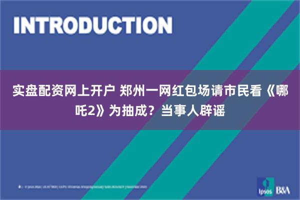 实盘配资网上开户 郑州一网红包场请市民看《哪吒2》为抽成？当事人辟谣